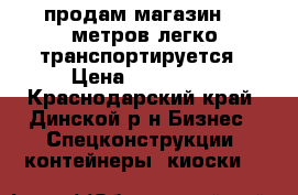 продам магазин 20 метров легко транспортируется › Цена ­ 230 000 - Краснодарский край, Динской р-н Бизнес » Спецконструкции, контейнеры, киоски   
